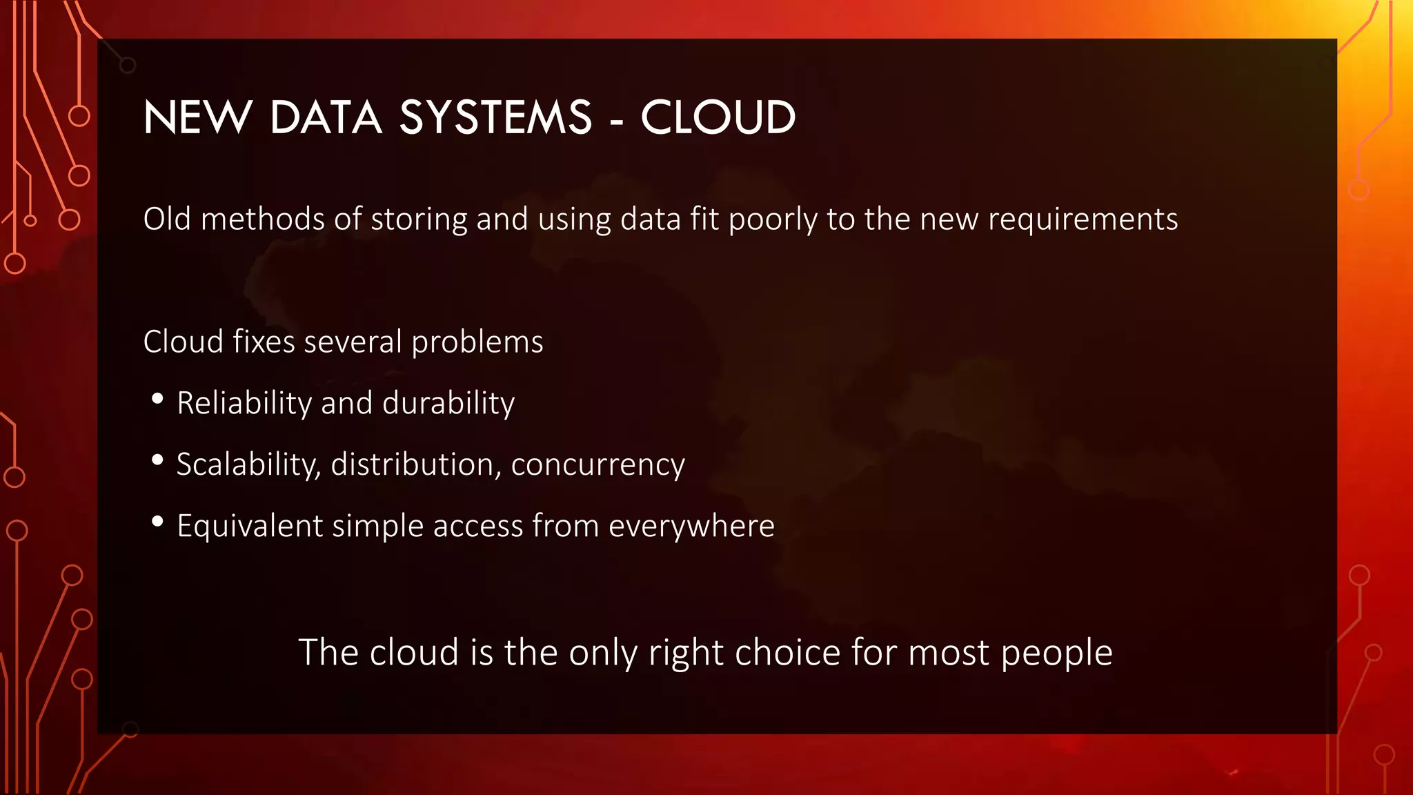NEW DATA SYSTEMS - CLOUD
Old methods of storing and using data fit poorly to the new requirements
Cloud fixes several problems
• Reliability and durability
• Scalability, distribution, concurrency
• Equivalent simple access from everywhere
The cloud is the only right choice for most people
 