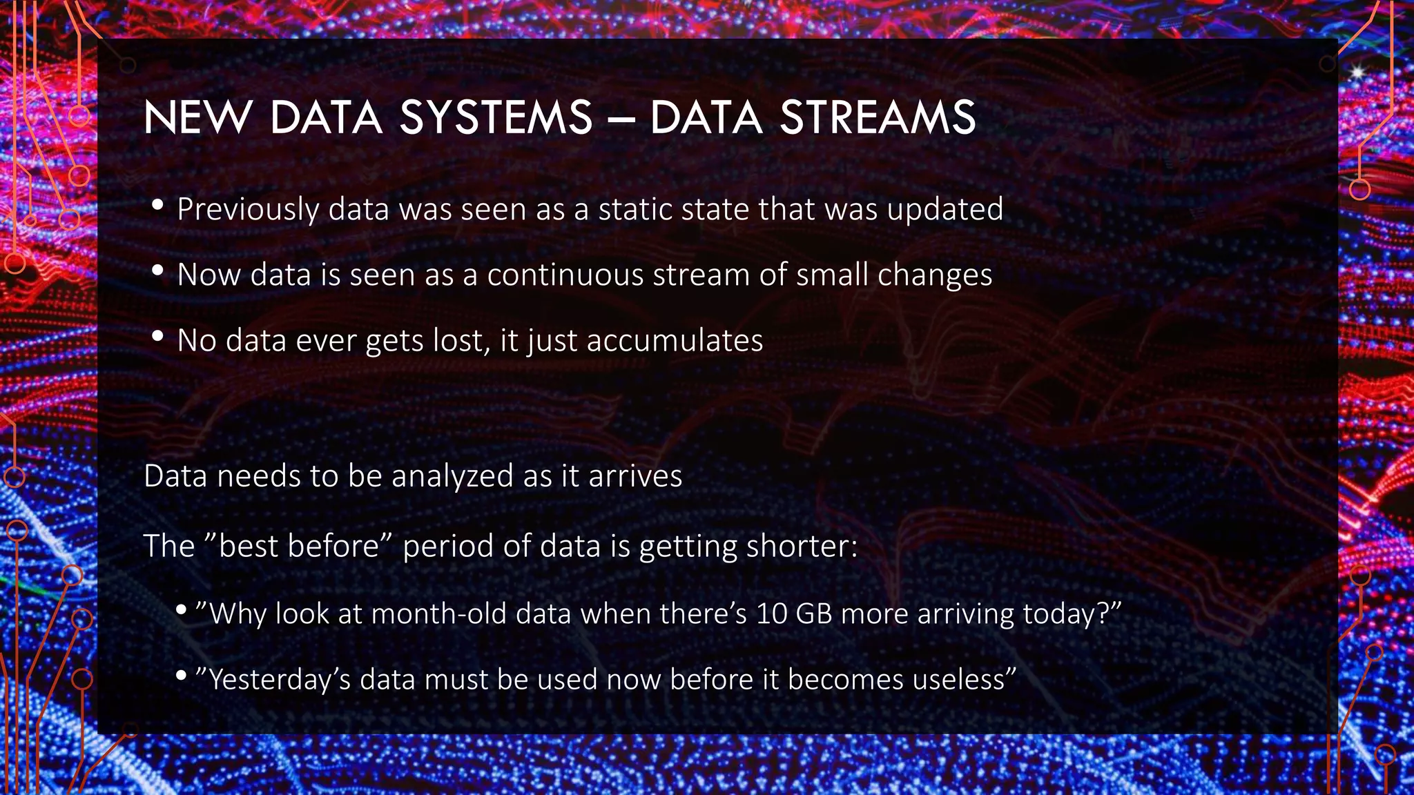 NEW DATA SYSTEMS – DATA STREAMS
• Previously data was seen as a static state that was updated
• Now data is seen as a continuous stream of small changes
• No data ever gets lost, it just accumulates
Data needs to be analyzed as it arrives
The ”best before” period of data is getting shorter:
• ”Why look at month-old data when there’s 10 GB more arriving today?”
• ”Yesterday’s data must be used now before it becomes useless”
 