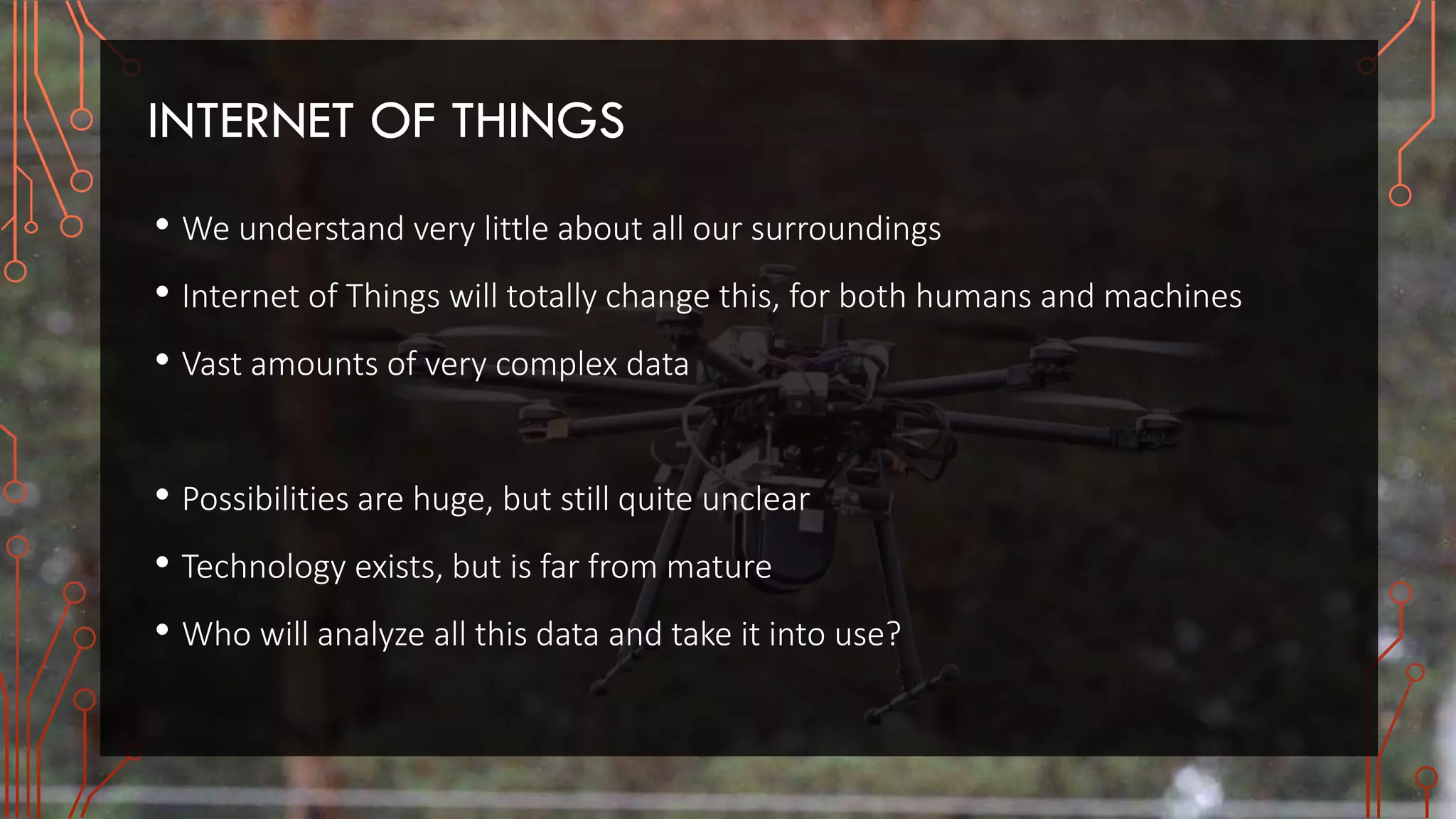 INTERNET OF THINGS
• We understand very little about all our surroundings
• Internet of Things will totally change this, for both humans and machines
• Vast amounts of very complex data
• Possibilities are huge, but still quite unclear
• Technology exists, but is far from mature
• Who will analyze all this data and take it into use?
 