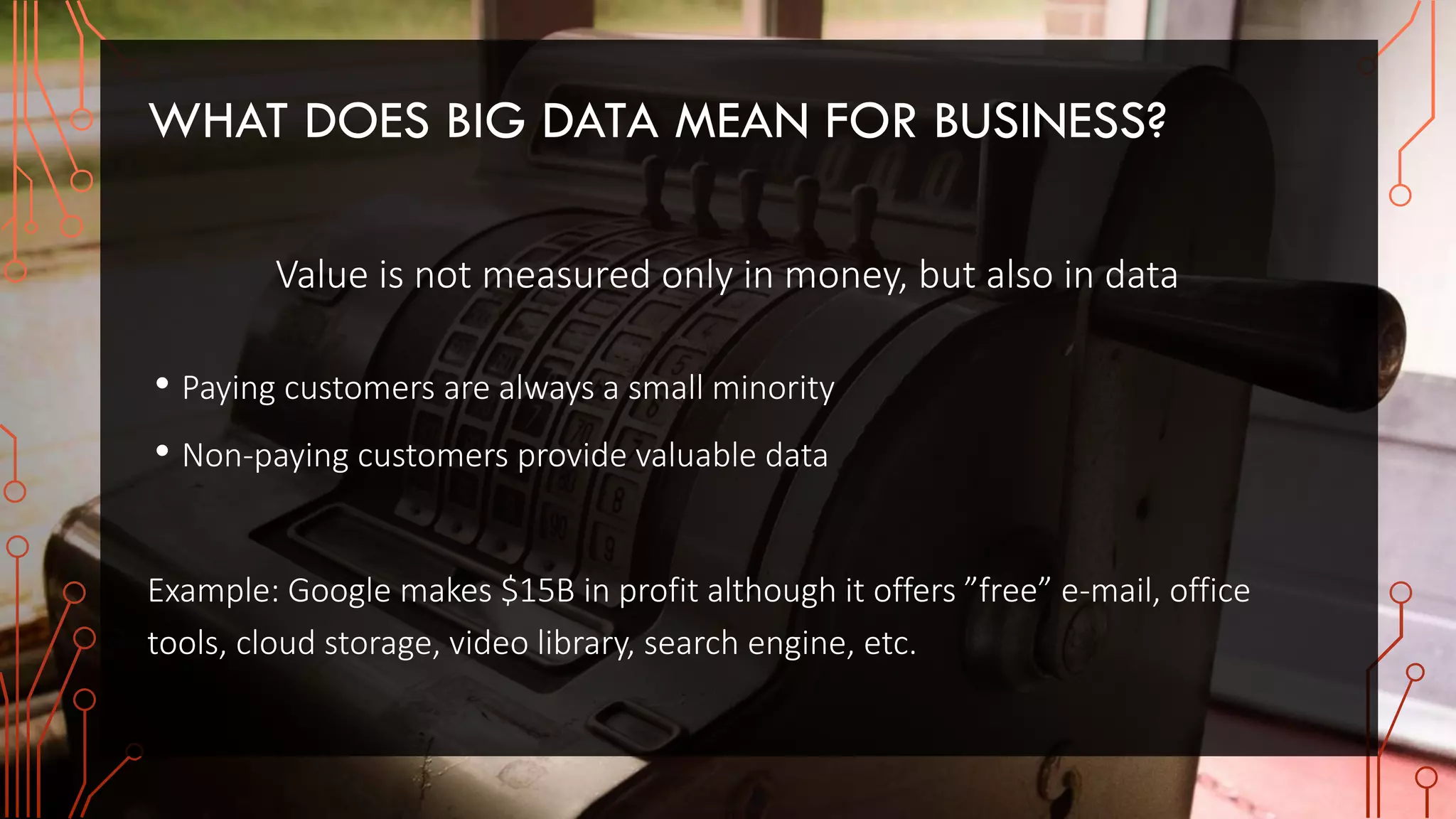 WHAT DOES BIG DATA MEAN FOR BUSINESS?
Value is not measured only in money, but also in data
• Paying customers are always a small minority
• Non-paying customers provide valuable data
Example: Google makes $15B in profit although it offers ”free” e-mail, office
tools, cloud storage, video library, search engine, etc.
 