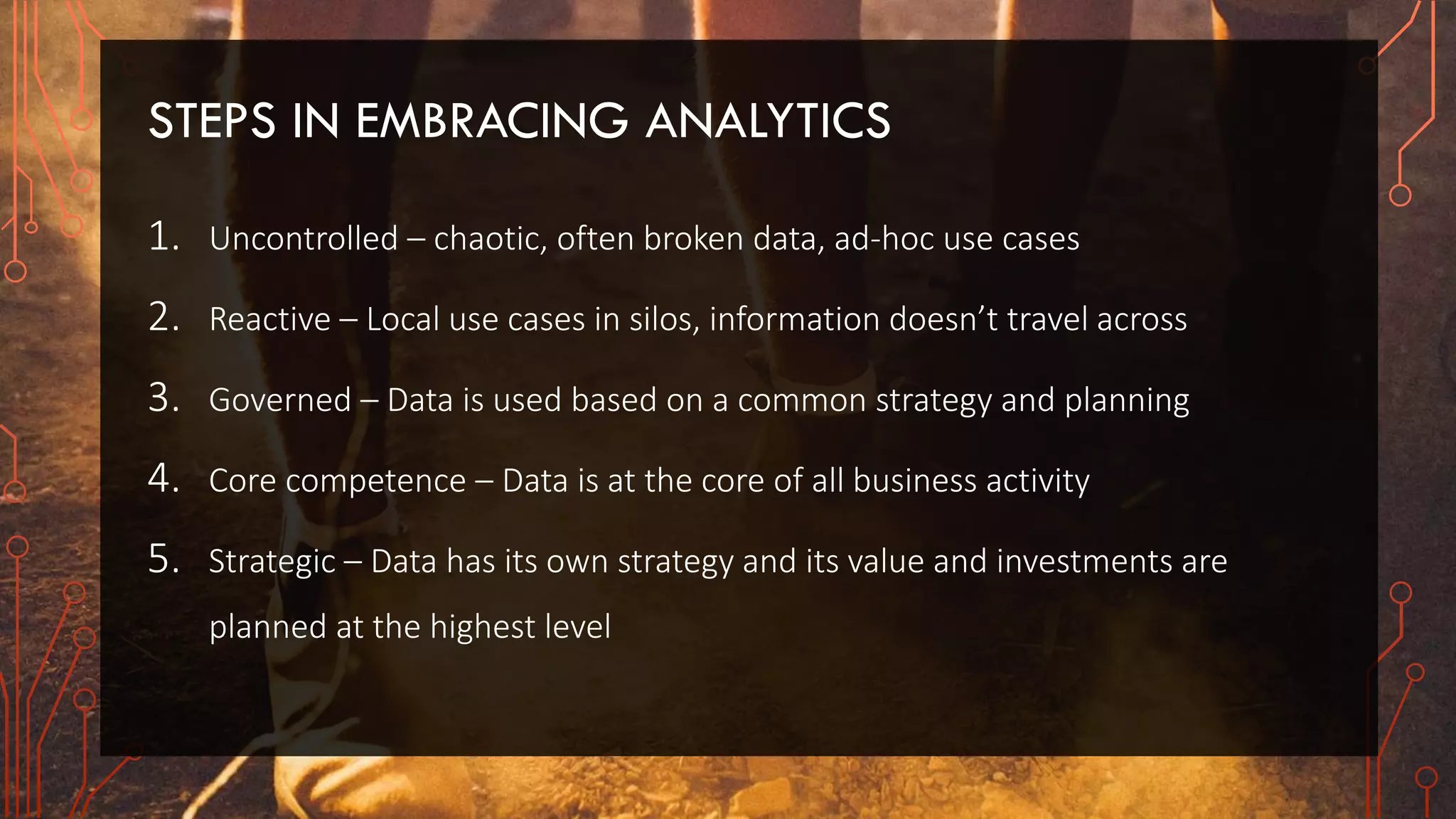 STEPS IN EMBRACING ANALYTICS
1. Uncontrolled – chaotic, often broken data, ad-hoc use cases
2. Reactive – Local use cases in silos, information doesn’t travel across
3. Governed – Data is used based on a common strategy and planning
4. Core competence – Data is at the core of all business activity
5. Strategic – Data has its own strategy and its value and investments are
planned at the highest level
 
