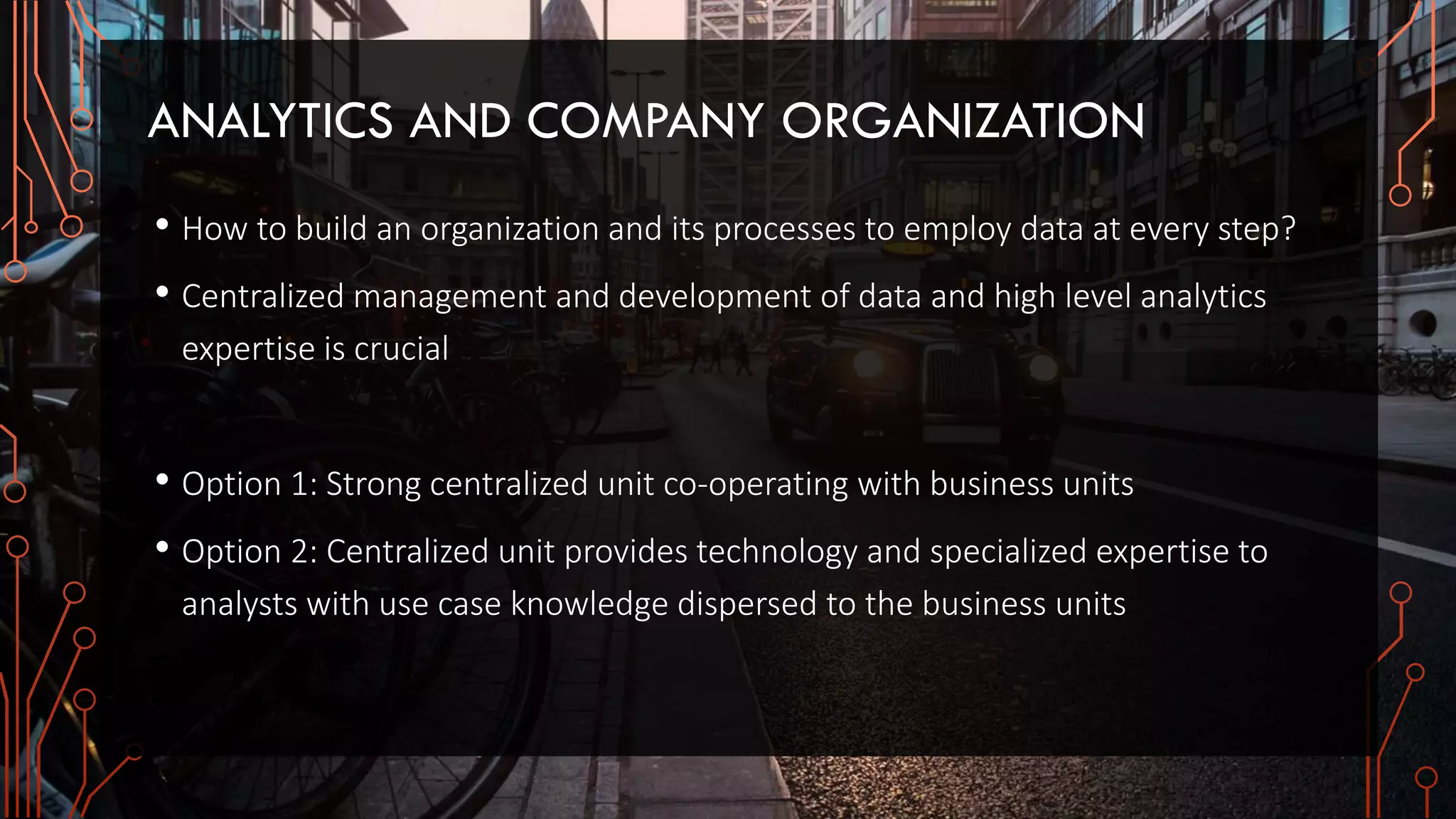 ANALYTICS AND COMPANY ORGANIZATION
• How to build an organization and its processes to employ data at every step?
• Centralized management and development of data and high level analytics
expertise is crucial
• Option 1: Strong centralized unit co-operating with business units
• Option 2: Centralized unit provides technology and specialized expertise to
analysts with use case knowledge dispersed to the business units
 