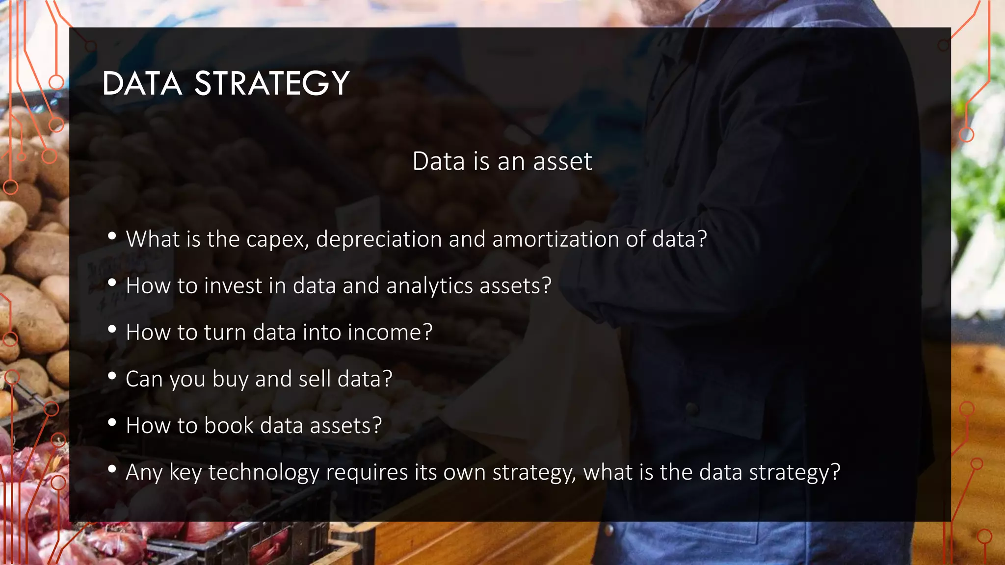 DATA STRATEGY
Data is an asset
• What is the capex, depreciation and amortization of data?
• How to invest in data and analytics assets?
• How to turn data into income?
• Can you buy and sell data?
• How to book data assets?
• Any key technology requires its own strategy, what is the data strategy?
 