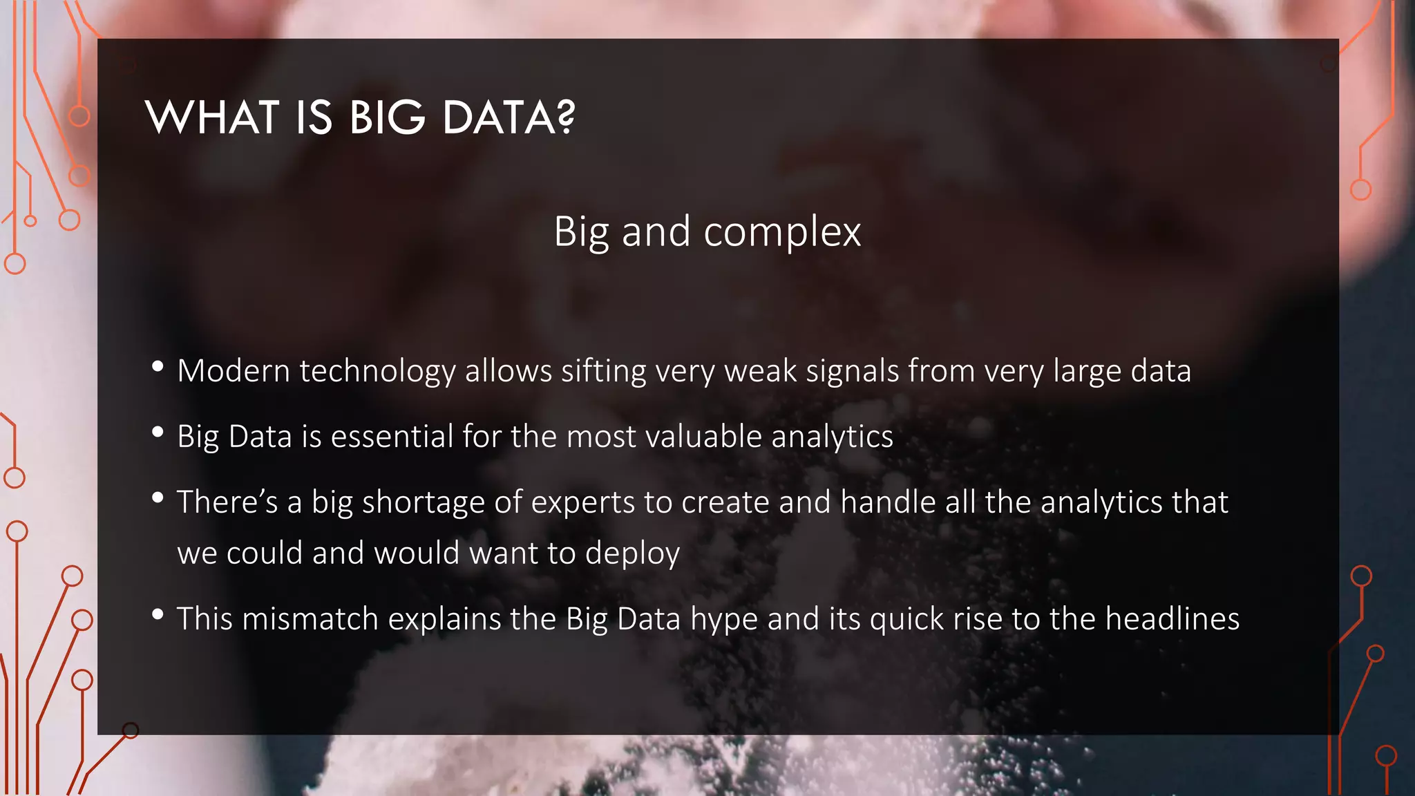 WHAT IS BIG DATA?
Big and complex
• Modern technology allows sifting very weak signals from very large data
• Big Data is essential for the most valuable analytics
• There’s a big shortage of experts to create and handle all the analytics that
we could and would want to deploy
• This mismatch explains the Big Data hype and its quick rise to the headlines
 