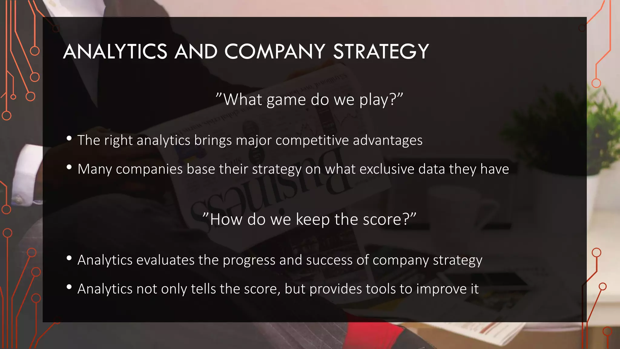 ANALYTICS AND COMPANY STRATEGY
”What game do we play?”
• The right analytics brings major competitive advantages
• Many companies base their strategy on what exclusive data they have
”How do we keep the score?”
• Analytics evaluates the progress and success of company strategy
• Analytics not only tells the score, but provides tools to improve it
 