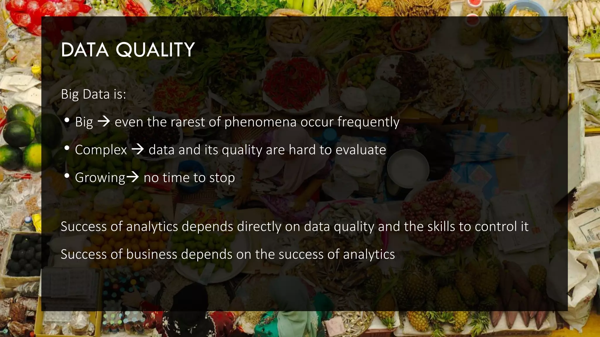 DATA QUALITY
Big Data is:
• Big  even the rarest of phenomena occur frequently
• Complex  data and its quality are hard to evaluate
• Growing no time to stop
Success of analytics depends directly on data quality and the skills to control it
Success of business depends on the success of analytics
 