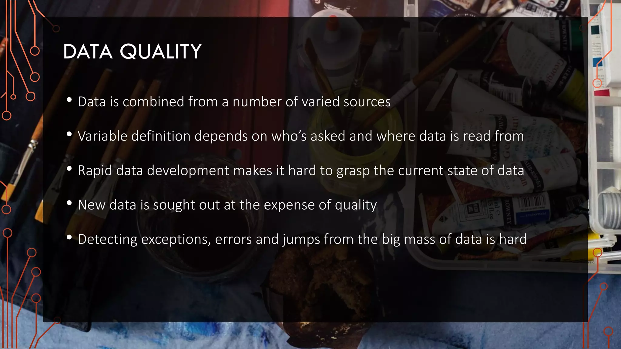 DATA QUALITY
• Data is combined from a number of varied sources
• Variable definition depends on who’s asked and where data is read from
• Rapid data development makes it hard to grasp the current state of data
• New data is sought out at the expense of quality
• Detecting exceptions, errors and jumps from the big mass of data is hard
 