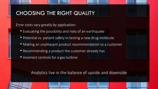 CHOOSING THE RIGHT QUALITY
Error costs vary greatly by application:
• Evaluating the possibility and risks of an earthquake
• Potential vs. patient safety in testing a new drug molecule
• Making an unpleasant product recommendation to a customer
• Recommending a product the customer already has
• Incorrect controls for a gas turbine
Analytics live in the balance of upside and downside
 