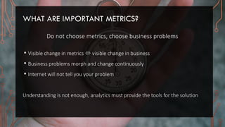 WHAT ARE IMPORTANT METRICS?
Do not choose metrics, choose business problems
• Visible change in metrics  visible change in business
• Business problems morph and change continuously
• Internet will not tell you your problem
Understanding is not enough, analytics must provide the tools for the solution
 