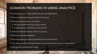COMMON PROBLEMS IN USING ANALYTICS
• Lacking focus on data quality and its compensation
• Poor understanding and choice of metrics
• Wrong interpretation of metrics
• Wrong simplification (e.g. using means)
• Forgetting the significance of discoveries
• Deficient identification of error sources
• Deficient initial objectives
• Missing essential data (sometimes very hard to fix)
• Key finds are left disregarded and not automated as part of operations
• Doing too complicated things
 