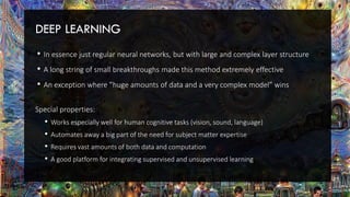 DEEP LEARNING
• In essence just regular neural networks, but with large and complex layer structure
• A long string of small breakthroughs made this method extremely effective
• An exception where ”huge amounts of data and a very complex model” wins
Special properties:
• Works especially well for human cognitive tasks (vision, sound, language)
• Automates away a big part of the need for subject matter expertise
• Requires vast amounts of both data and computation
• A good platform for integrating supervised and unsupervised learning
 
