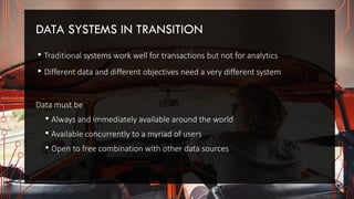 DATA SYSTEMS IN TRANSITION
• Traditional systems work well for transactions but not for analytics
• Different data and different objectives need a very different system
Data must be
• Always and immediately available around the world
• Available concurrently to a myriad of users
• Open to free combination with other data sources
 