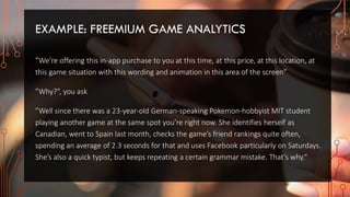 EXAMPLE: FREEMIUM GAME ANALYTICS
”We’re offering this in-app purchase to you at this time, at this price, at this location, at
this game situation with this wording and animation in this area of the screen”
”Why?”, you ask
”Well since there was a 23-year-old German-speaking Pokemon-hobbyist MIT student
playing another game at the same spot you’re right now. She identifies herself as
Canadian, went to Spain last month, checks the game’s friend rankings quite often,
spending an average of 2.3 seconds for that and uses Facebook particularly on Saturdays.
She’s also a quick typist, but keeps repeating a certain grammar mistake. That’s why.”
 