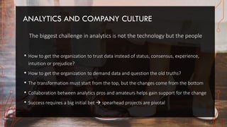 ANALYTICS AND COMPANY CULTURE
The biggest challenge in analytics is not the technology but the people
• How to get the organization to trust data instead of status, consensus, experience,
intuition or prejudice?
• How to get the organization to demand data and question the old truths?
• The transformation must start from the top, but the changes come from the bottom
• Collaboration between analytics pros and amateurs helps gain support for the change
• Success requires a big initial bet  spearhead projects are pivotal
 