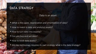 DATA STRATEGY
Data is an asset
• What is the capex, depreciation and amortization of data?
• How to invest in data and analytics assets?
• How to turn data into income?
• Can you buy and sell data?
• How to book data assets?
• Any key technology requires its own strategy, what is the data strategy?
 
