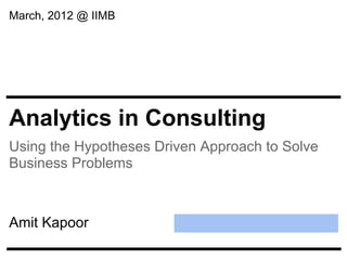 March, 2012 @ IIMB




Analytics in Consulting
Using the Hypotheses Driven Approach to Solve
Business Problems



Amit Kapoor
 