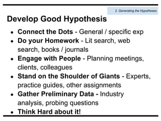 2. Generating the Hypotheses


Develop Good Hypothesis
●   Connect the Dots - General / specific exp
●   Do your Homework - Lit search, web
    search, books / journals
●   Engage with People - Planning meetings,
    clients, colleagues
●   Stand on the Shoulder of Giants - Experts,
    practice guides, other assignments
●   Gather Preliminary Data - Industry
    analysis, probing questions
●   Think Hard about it!
 