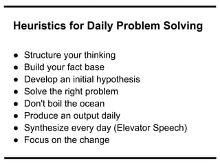 Heuristics for Daily Problem Solving

●   Structure your thinking
●   Build your fact base
●   Develop an initial hypothesis
●   Solve the right problem
●   Don't boil the ocean
●   Produce an output daily
●   Synthesize every day (Elevator Speech)
●   Focus on the change
 