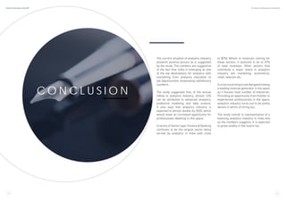 C O N C L U S I O N
The current situation of analytics industry
presents positive picture as is suggested
by the study. The numbers are suggestive
of the fact that India is emerging as one
of the top destinations for analytics with
everything from analytics education to
job opportunities showcasing satisfactory
numbers.
The study suggested that, of the annual
inflow to analytics industry, almost 12%
can be attributed to advanced analytics,
predictive modeling and data science.
It also says that analytics industry is
expected to almost double by 2020, which
would mean an increased opportunity for
professionals dwelling in this space.
In terms of Sector type, Finance & Banking
continues to be the largest sector being
served by analytics in India with close
to $756 Million in revenues coming for
these sectors. It amounts in all to 37%
of total revenues. Other sectors that
contribute a major share in analytics
industry are marketing, ecommerce,
retail, telecom etc.
ItisnotsurprisingtoseeBangalorebeing
a leading revenue generator in the space
as it houses most number of industries.
Providing an opportunity from fresher to
experienced professionals in the space,
analytics industry turns out to be pretty
decent in terms of hiring too.
The study overall is representative of a
booming analytics industry in India and
as the numbers suggests, it is expected
to grow sizably in the future too.
2 4 2 5
Analytics India Industry Study 2017 By Analytics India Magazine & Analytixlabs
 