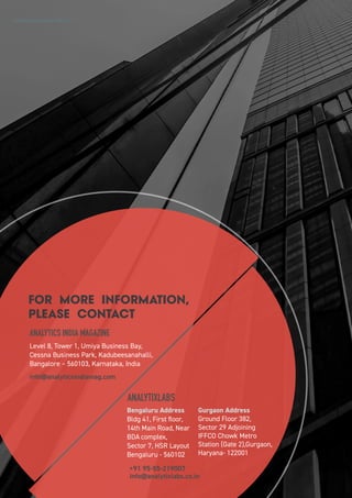 FOR MORE INFORMATION,
PLEASE CONTACT
ANALYTICS INDIA MAGAZINE
Level 8, Tower 1, Umiya Business Bay,
Cessna Business Park, Kadubeesanahalli,
Bangalore – 560103, Karnataka, India
info@analyticsindiamag.com
ANALYTIXLABS
Bengaluru Address
Bldg 41, First floor,
14th Main Road, Near
BDA complex,
Sector 7, HSR Layout
Bengaluru - 560102
info@analytixlabs.co.in
+91 95-55-219007
Gurgaon Address
Ground Floor 382,
Sector 29 Adjoining
IFFCO Chowk Metro
Station (Gate 2),Gurgaon,
Haryana- 122001
2 8
Analytics India Industry Study 2017
 