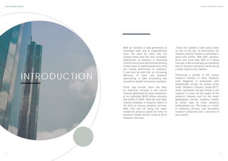 INTRODUCTION
With an increase in data generation at
individual level and at organizational
level, the need for tools that can
analyze these data has only increased.
Deployment of analytics is becoming
criticaltoabusinessandfromperforming
simple tasks to sophisticated ones, they
are relying extensively on analytics.
It can even be said that, an increasing
efficiency of tools and products
specializing in data processing has
resulted in growth of business analytics.
Either way around, there has been
an extensive increase in the overall
revenue generated by these companies,
at an estimated $2.03 Billion annually
and 23.8% of CAGR. India has also been
making headways in analytics export in
the form of various analytics services.
With USA and UK being the major
market for analytics export for India, its
domestic market serves a total of 4% of
analytics revenues.
Given the numbers, India easily ranks
as one of the top 10 destinations for
analytics and the market is estimated to
grow even further. With 600+ analytics
firms, and more than 50% of it being
startups, India us emerging as a growing
hub for analytics solutions, hence giving
a major boost to the industry.
Presenting a picture of the overall
analytics industry in India, Analytics
India Magazine in association with
AnalytixLabs brings its annual study
titled “Analytics Industry Study-2017”,
which represents the key trends in the
industry. It covers all the aspect of the
analytics industry such as the major
geographies served, analytics market
by sector type, by cities, analytics
professionals etc. The study is a result
of extensive primary and secondary
research conducted over a duration of
two months.
4 5
Analytics India Industry Study 2017 By Analytics India Magazine & Analytixlabs
 
