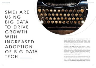 S M E S A R E
U S I N G
B I G DATA
TO D R I V E
G R OW T H
W I T H
I N C R E A S E D
A D O P T I O N
O F B I G DATA
T E C H
Big data isn’t just for big enterprises anymore. Small and
medium sized enterprises (SMEs) have also become active
adopters of ICT. In fact, over the last couple of years, small
and mid-size Indian companies have seen more big data
deployments than the big competitors.
According to our study, the Big Data industry in India is
expected to almost double by 2020. There is an increased
adoption of SMAC amongst small and medium business
verticals, owing to the increased volume of data and customer
interactions. Our report pegs that the big data industry is
estimated to be $2.03 billion annually in revenues and will
grow at a healthy rate of 23.8% CAGR.
The data boom in India isn’t just limited to big enterprises, the
growth of big data startups/technology vendors is helping
SMEs in scaling up infrastructure capabilities and driving
insights from data. Analytics India Industry Study indicates
6 7
Analytics India Industry Study 2017 By Analytics India Magazine & Analytixlabs
 