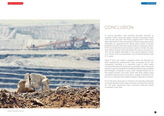 25
Analytics-India-Salary-Study-2018
Great LearningAnalytics India Magazine
IT service providers, that primarily provides services to
analytics clients across the globe showed a downward trend
over the last one year. The study suggests that IT firms have
been affected the most and analytics salaries have gone down
drastically. As opposed to the earlier years where IT service
providers claimed one of the larger portions of analytics salary,
IT firms provided the lowest analytics salaries in India, this year.
The median salaries have decreased this year by almost 10%.
This can be largely attributed to the overall negative impact
on IT sector (such as automation), and increased attrition rate
in IT space.
While IT firms has shown a negative trend, the demand for
data engineering professionals have increased across the
companies, resulting in a significant jump in their salary
structure.Whereasfor salariesacrossanalyticsskills,advanced
analytics roles and predictive modelling professionals grabbed
the limelight compared to other roles. Despite being one of
the highest earners, the study shows that their salaries have
remained stagnant due to increase in supply. R remains to be
the most in demand with highest salaries, followed by Python.
As for the entry level jobs in analytics, the industry witnessed
an overall decline in their salary structure, whereas the salaries
for mid level experience have remained relatively stable
compared to last year.
CONCLUSION
 