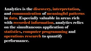 Analytics is the discovery, interpretation,
and communication of meaningful patterns
in data. Especially valuable in areas rich
with recorded information, analytics relies
on the simultaneous application of
statistics, computer programming and
operations research to quantify
performance.
 