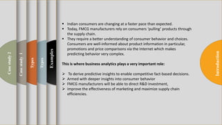 t
Introduction
Examples
Types
Types
Casestudy1
Casestudy2
 Indian consumers are changing at a faster pace than expected.
 Today, FMCG manufacturers rely on consumers ‘pulling’ products through
the supply chain.
 They require a better understanding of consumer behavior and choices.
Consumers are well-informed about product information in particular,
promotions and price comparisons via the Internet which makes
predicting behavior very complex.
This is where business analytics plays a very important role:
 To derive predictive insights to enable competitive fact-based decisions.
 Armed with deeper insights into consumer behavior
 FMCG manufacturers will be able to direct R&D investment,
 improve the effectiveness of marketing and maximize supply chain
efficiencies.
 