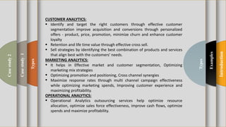t
Introduction
Examples
Types
Types
Casestudy1
Casestudy2
CUSTOMER ANALYTICS:
 Identify and target the right customers through effective customer
segmentation improve acquisition and conversions through personalized
offers - product, price, promotion, minimize churn and enhance customer
loyalty
 Retention and life time value through effective cross sell.
 Sell strategies by identifying the best combination of products and services
that align best with the customers' needs.
MARKETING ANALYTICS:
 It helps in Effective market and customer segmentation, Optimizing
marketing mix strategies
 Optimizing promotion and positioning, Cross channel synergies
 Maximize response rates through multi channel campaign effectiveness
while optimizing marketing spends, Improving customer experience and
maximizing profitability.
OPERATIONAL ANALYTICS:
 Operational Analytics outsourcing services help optimize resource
allocation, optimize sales force effectiveness, improve cash flows, optimize
spends and maximize profitability.
 