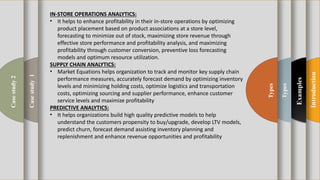 t
Introduction
Examples
Types
Types
Casestudy1
Casestudy2 IN-STORE OPERATIONS ANALYTICS:
• It helps to enhance profitability in their in-store operations by optimizing
product placement based on product associations at a store level,
forecasting to minimize out of stock, maximizing store revenue through
effective store performance and profitability analysis, and maximizing
profitability through customer conversion, preventive loss forecasting
models and optimum resource utilization.
SUPPLY CHAIN ANALYTICS:
• Market Equations helps organization to track and monitor key supply chain
performance measures, accurately forecast demand by optimizing inventory
levels and minimizing holding costs, optimize logistics and transportation
costs, optimizing sourcing and supplier performance, enhance customer
service levels and maximize profitability
PREDICTIVE ANALYTICS:
• It helps organizations build high quality predictive models to help
understand the customers propensity to buy/upgrade, develop LTV models,
predict churn, forecast demand assisting inventory planning and
replenishment and enhance revenue opportunities and profitability
 