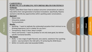 t
Introduction
About
Types
Types
Casestudy1
Casestudy2
Challenge:
PepsiCo asked Black Swan Data to analyze consumer conversations at scale to
help define their next generation of product innovations. Specifically, PepsiCo
wanted to identify key opportunities within sparkling water conversations.
Approach:
• Robust data
• Exhaustive analysis
• Trend prediction
Results:
• Sparkling : ‘I want to replicate the carbonated sensation that’s intrinsic to my
drinking experience, but in a better for you form.’
• Transparency: Keep it clean, keep it simple.’
• Flavor and function: ‘I want my product to not only taste good, but deliver
specific functional benefits.
The Impact:
• Bubly – a new range of eight flavored, zero-calorie, sweetener-free sparkling
waters – was launched in the USA with a TV-ad during the 2018 Oscars.
• Within 12 months sales had exceeded $100m.
CASESTUDY-1:
BUBBLING UPA SPARKLING NEW DRINKS BRAND FOR PEPSICO
 