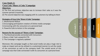 t
Introduction
About
Types
Types
Casestudy1
Casestudy2
Objectives:
(i) The first and primary objective was to increase their sales as it was the
summer period in Australia.
(ii) The second objective was engaging with its customers by talking to them
Strategies of Coca Cola ‘Share A Coke’ Campaign:
1. Multichannel Rollout
2.Encouraging participation creation of Online media campaign:
3.Connecting with the consumers at a personal level
4. Powerful Calls to Action in the campaign
Reasons for the success of “Share a Coke” Campaign:
1. The Brand personally connected with Consumers
2.Share a Coke’ had a powerful CTA
3. The Campaign is regularly updated
Moreover, this campaign taught us that social media can play a huge role to
make an impact and can be utilized in a customized manner to suit the needs
of the consumers as well as the company itself. The untold secret of this
campaign was that Coke connected it with its consumers at a personal level.
Case Study-2:
Coca Cola ‘Share A Coke’ Campaign
 
