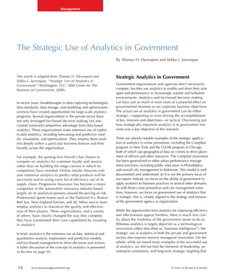 Management




The Strategic Use of Analytics in Government
                                                                    By Thomas H. Davenport and Sirkka L. Jarvenpaa



This article is adapted from Thomas H. Davenport and                Strategic Analytics in Government
Sirkka L. Jarvenpaa, “Strategic Use of Analytics in
Government” (Washington, D.C.: IBM Center for The                   Government organizations and agencies don’t necessarily
Business of Government, 2008).                                      compete, but they use analytics to enable and drive their strat-
                                                                    egies and performance in increasingly volatile and turbulent
                                                                    environments. Analytics and fact-based decision making
In recent years, breakthroughs in data-capturing technologies,      can have just as much or even more of a powerful effect on
data standards, data storage, and modeling and optimization         governmental missions as on corporate business objectives.
sciences have created opportunities for large-scale analytics       The actual use of analytics in government can be either
programs. Several organizations in the private sector have          strategic—supporting or even driving the accomplishment
not only leveraged fact-based decision making, but also             of key missions and objectives—or tactical. Discovering just
created sustained competitive advantage from data-based             how strategically important analytics is to government mis-
analytics. These organizations make extensive use of sophis-        sions was a key objective of this research.
ticated analytics, including forecasting and predictive mod-
els, simulation, and optimization. They employ these tools          There are already notable examples of the strategic applica-
first deeply within a particular business domain and then           tion of analytics in crime prevention, including the CompStat
broadly across the organization.                                    program in New York and the CLEAR program in Chicago,
                                                                    both of which use geographical data on crimes to drive place-
For example, the gaming firm Harrah’s has chosen to                 ment of officers and other resources. The CompStat movement
compete on analytics for customer loyalty and service,              has been generalized to other urban performance manage-
rather than on building the mega-casinos in which its               ment functions, including public education in Philadelphia
competitors have invested. Online retailer Amazon.com               and overall city management in Baltimore. This model is well
uses extensive analytics to predict what products will be           documented and understood, so it is not the primary focus of
successful and to wring every bit of efficiency out of its          our report. Instead, we focus on the ability of government to
supply chain. Progressive Insurance has become a major              apply analytics to business practices in several other domains.
competitor in the automobile insurance industry based               As with these crime prevention and city management initia-
largely on its analytical prowess around the pricing of risk.       tives, however, we focus on government use of analytics that
Professional sports teams such as the Oakland A’s, Boston           is strategic, that is, closely aligned to the strategy and mission
Red Sox, New England Patriots, and AC Milan soccer team             of the government agency or organization.
employ analytics to maximize the quality and effective-
ness of their players. These organizations, and a variety           While the opportunities from analytics for improving efficiency
of others, have clearly changed the way they compete;               and effectiveness appear limitless, there is much less clar-
they have transformed their core capabilities by investing          ity about the readiness of the government sector to do so.
in analytics.                                                       Whereas analytics is largely depicted as a technological
                                                                    innovation (often described as “business intelligence”), the
In brief, analytics is the extensive use of data, statistical and   strategic use of analytics in both the private and government
quantitative analysis, explanatory and predictive models,           sectors also requires massive managerial innovation. On the
and fact-based management to drive decisions and actions.           whole, while we found many examples of the successful use
A fuller discussion of the concept of analytics is presented        of analytics, we did not find the elements of leadership, an
in the box on page 59.                                              enterprise orientation, and long-term strategic targeting that



58        www.businessofgovernment.org                                                                     10 Years of Research & Results
 