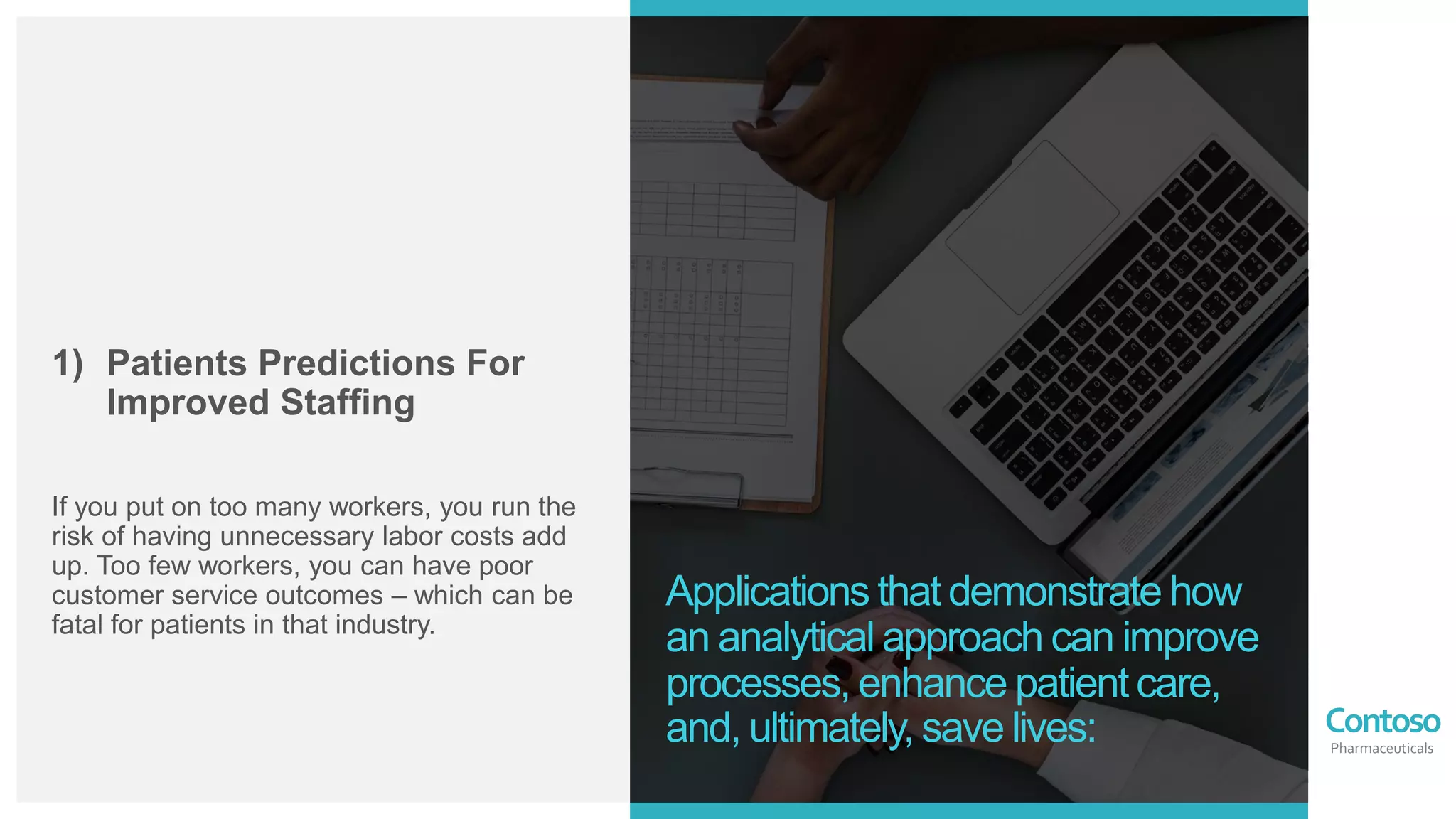 Contoso
Pharmaceuticals
1) Patients Predictions For
Improved Staffing
If you put on too many workers, you run the
risk of having unnecessary labor costs add
up. Too few workers, you can have poor
customer service outcomes – which can be
fatal for patients in that industry.
Applications that demonstrate how
an analytical approach can improve
processes, enhance patient care,
and, ultimately, save lives:
 