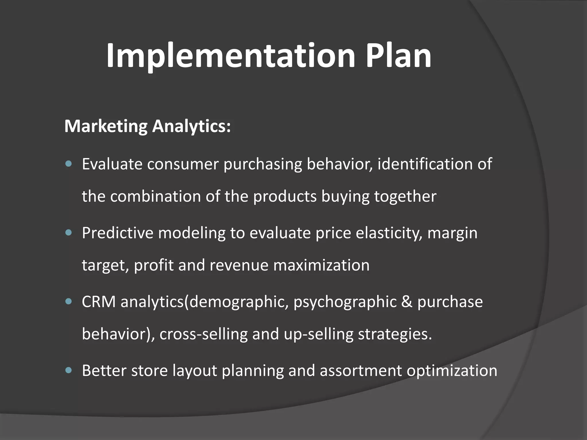 Implementation Plan 
Marketing Analytics: 
 Evaluate consumer purchasing behavior, identification of 
the combination of the products buying together 
 Predictive modeling to evaluate price elasticity, margin 
target, profit and revenue maximization 
 CRM analytics(demographic, psychographic & purchase 
behavior), cross-selling and up-selling strategies. 
 Better store layout planning and assortment optimization 
 