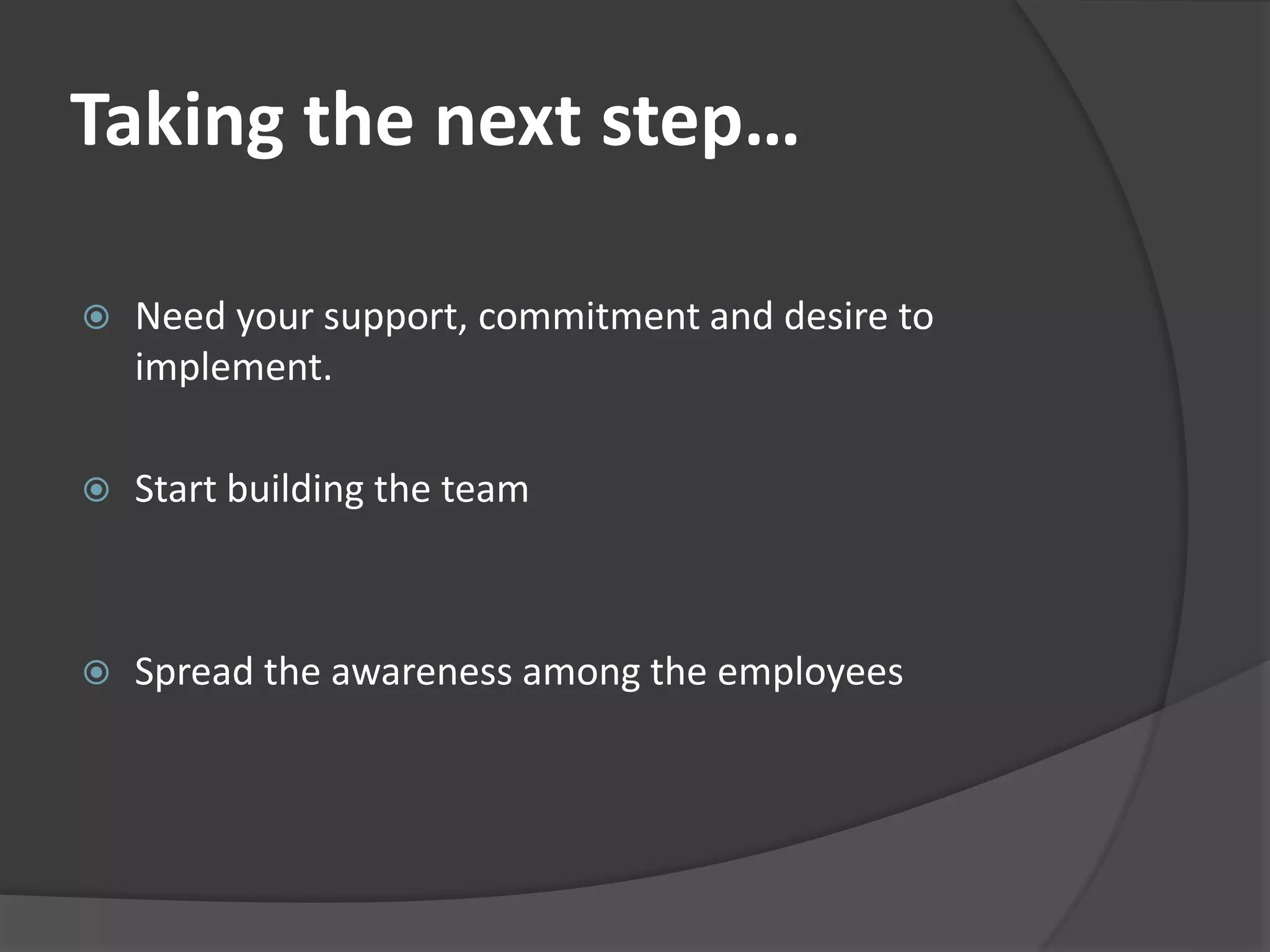 Taking the next step… 
 Need your support, commitment and desire to 
implement. 
 Start building the team 
 Spread the awareness among the employees 
 