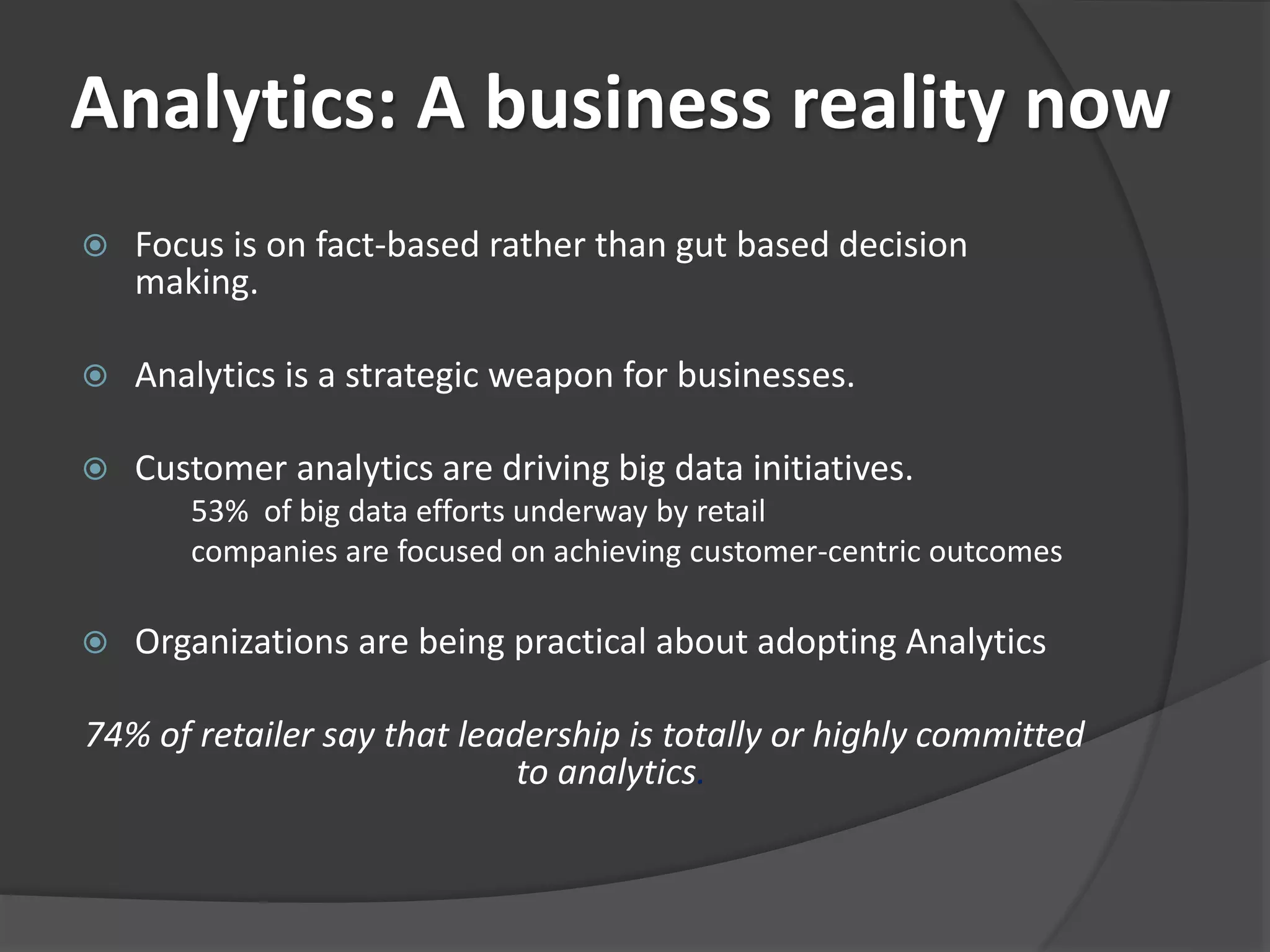 Analytics: A business reality now 
 Focus is on fact-based rather than gut based decision 
making. 
 Analytics is a strategic weapon for businesses. 
 Customer analytics are driving big data initiatives. 
53% of big data efforts underway by retail 
companies are focused on achieving customer-centric outcomes 
 Organizations are being practical about adopting Analytics 
74% of retailer say that leadership is totally or highly committed 
to analytics. 
 