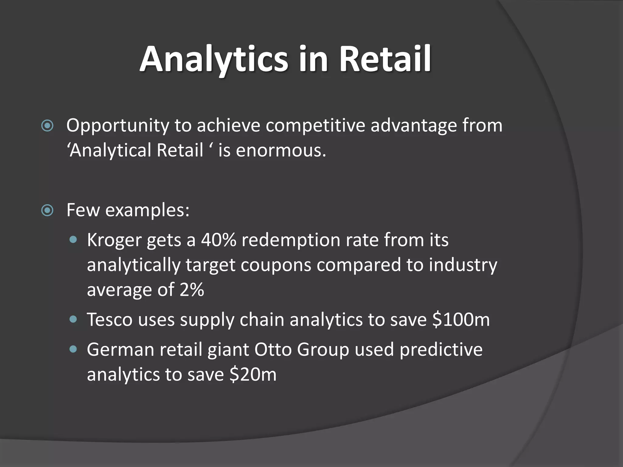 Analytics in Retail 
 Opportunity to achieve competitive advantage from 
‘Analytical Retail ‘ is enormous. 
 Few examples: 
 Kroger gets a 40% redemption rate from its 
analytically target coupons compared to industry 
average of 2% 
 Tesco uses supply chain analytics to save $100m 
 German retail giant Otto Group used predictive 
analytics to save $20m 
 
