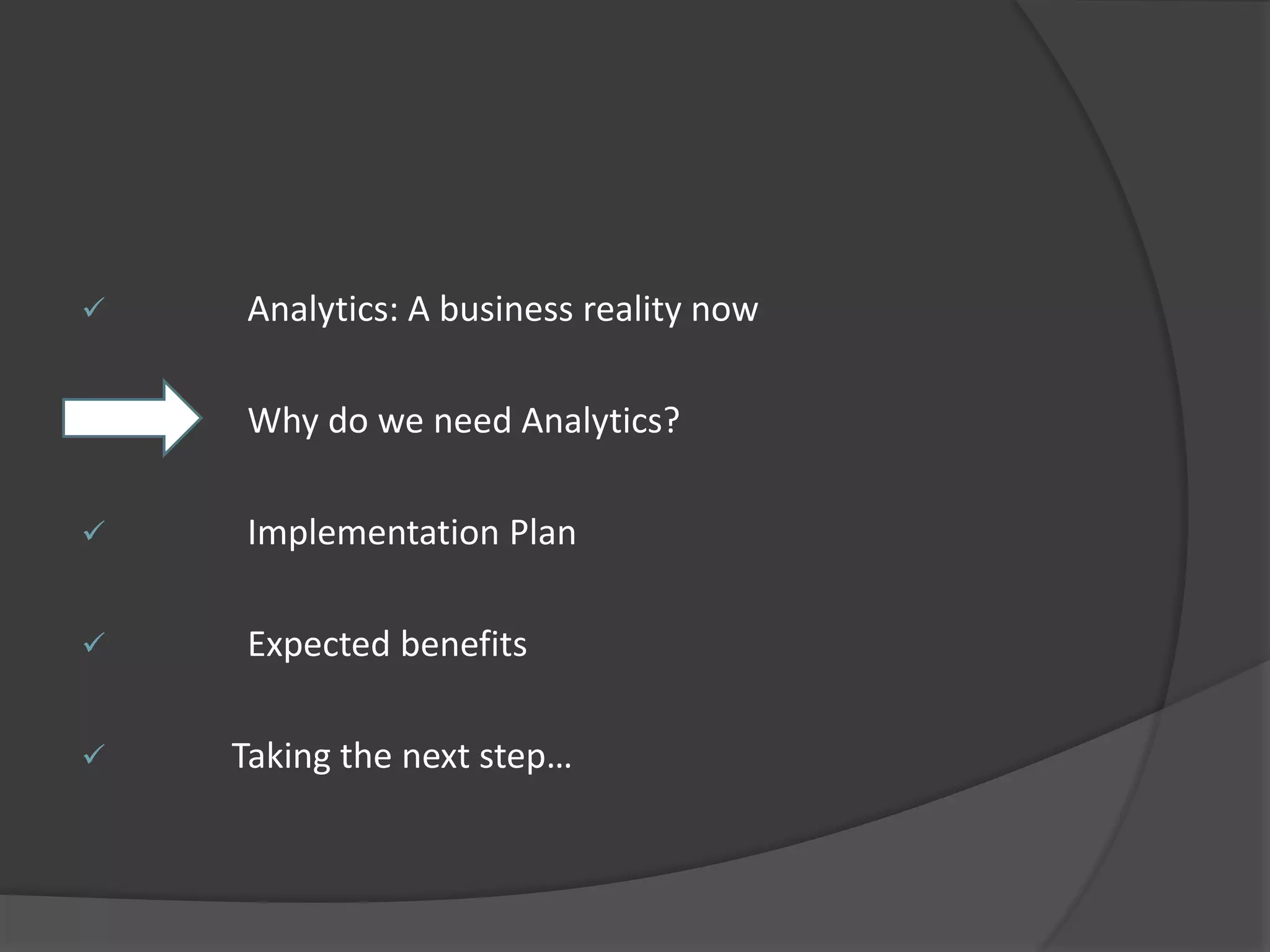  Analytics: A business reality now 
 Why do we need Analytics? 
 Implementation Plan 
 Expected benefits 
 Taking the next step… 
 