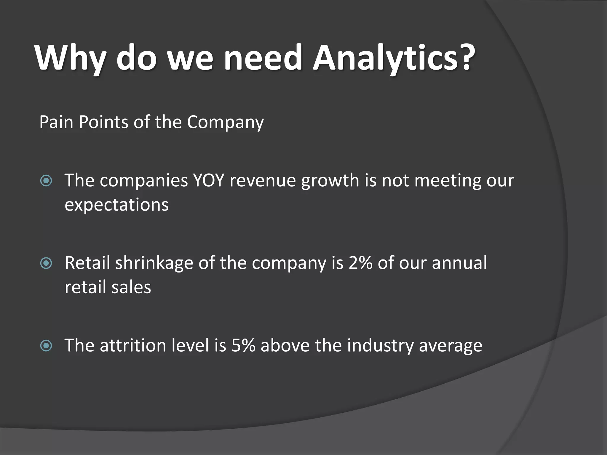 Why do we need Analytics? 
Pain Points of the Company 
 The companies YOY revenue growth is not meeting our 
expectations 
 Retail shrinkage of the company is 2% of our annual 
retail sales 
 The attrition level is 5% above the industry average 
 