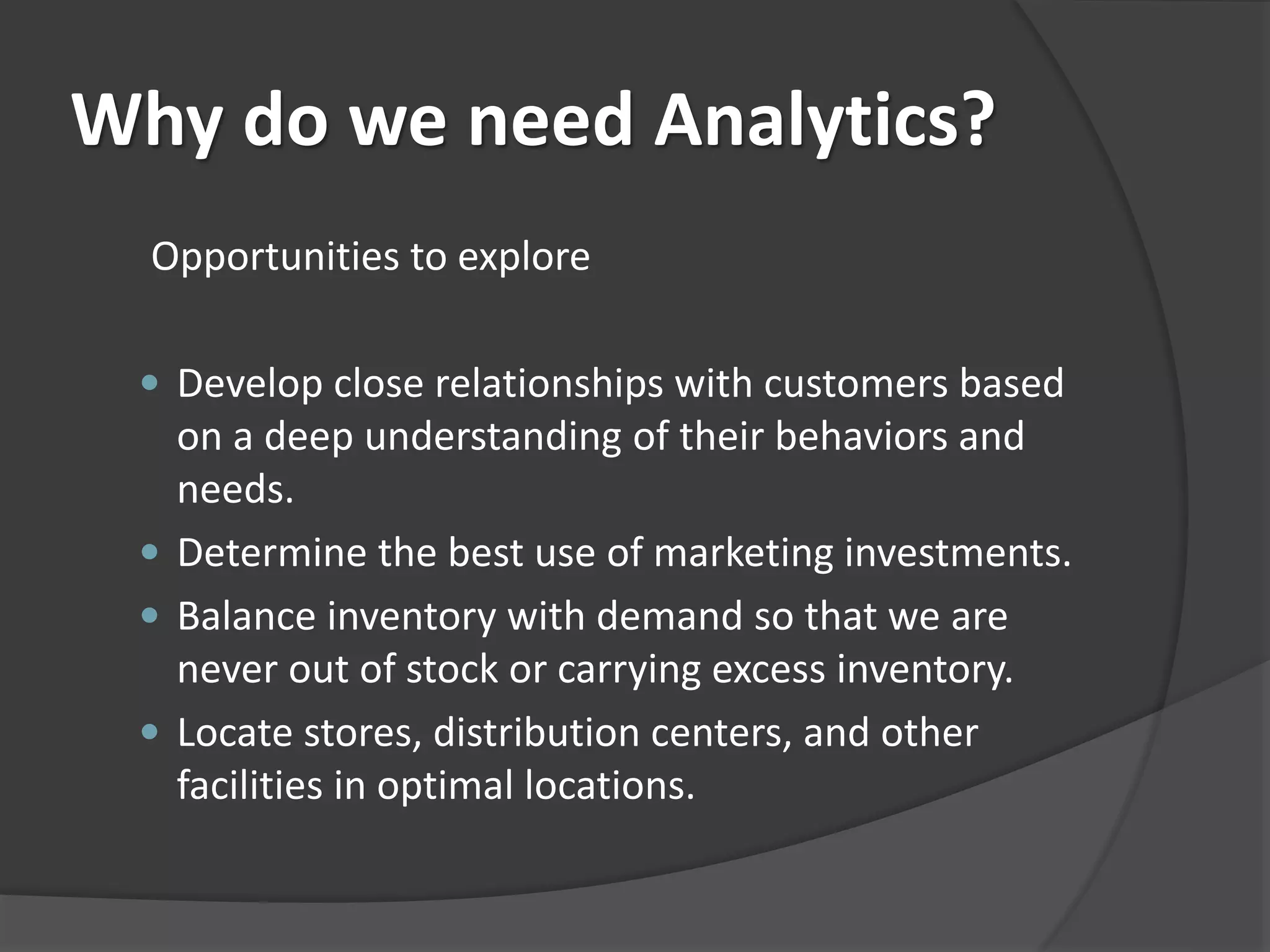 Why do we need Analytics? 
Opportunities to explore 
 Develop close relationships with customers based 
on a deep understanding of their behaviors and 
needs. 
 Determine the best use of marketing investments. 
 Balance inventory with demand so that we are 
never out of stock or carrying excess inventory. 
 Locate stores, distribution centers, and other 
facilities in optimal locations. 
 