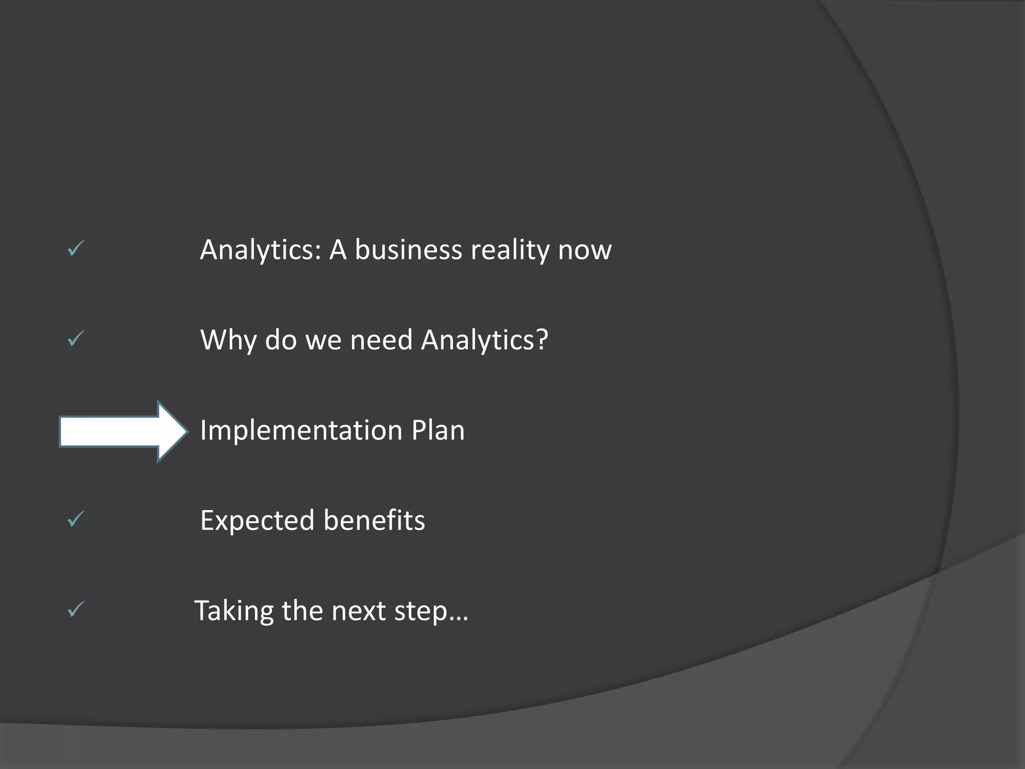  Analytics: A business reality now 
 Why do we need Analytics? 
 Implementation Plan 
 Expected benefits 
 Taking the next step… 
 