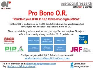 operational research
at the heart of analytics
Pro Bono O.R.
‘Volunteer your skills to help third sector organisations’
Pro Bono O.R. is a scheme run by The OR Society that places skilled volunteers in short
term projects with third sector organisations across the UK.
The scheme is thriving and as a result we need your help. We have completed 34 projects
so far and are currently working on a further 19. Projects include:
Could you use your skills to help? To find out more please visit:
www.theorsociety.com/Pages/Probono/Probono.aspx
For more information email: felicity.mcleister@theorsociety.com
Blog: http://probonoOR.blogspot.co.uk/
@FMcLeister
Felicity McLeister
Options appraisal
Strategic
planning/review
Data analysis
Impact
measurement
Process
improvement
Efficiency
improvement
 