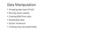 Data Manipulation
• Changing data type of field
• Missing values update
• Creating BINS from data
• Standardize data
• Outlier Treatment
• Creating new calculated fields
 