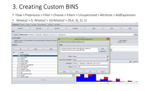 3. Creating Custom BINS
• Flow > Preprocess > Filter > Choose > Filters > Unsupervised > Attribute > AddExpression
• ifelse(a2 > 0, ifelse(a2 > 10,ifelse(a2 > 20,4, 3), 2), 1)
 