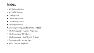 Index
• WEKA Introduction
• WEKA file formats
• Loading data
• Univariate analysis
• Data Manipulation
• Feature Selection
• Creating Training, Validation and Test Sets
• Model Execution - Logistic Regression
• Model Analysis - ROC Curve
• Model Analysis – Cost/Benefit Analysis
• Re-apply model on new data
• Weka Plus and Negatives
 