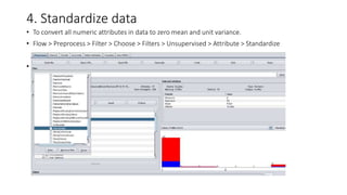 4. Standardize data
• To convert all numeric attributes in data to zero mean and unit variance.
• Flow > Preprocess > Filter > Choose > Filters > Unsupervised > Attribute > Standardize
•
 