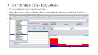 4. Standardize data- Log values
• To convert specific numeric attributes to log.
• Flow > Preprocess > Filter > Choose > Filters > Unsupervised > Attribute > Numeric Transform
•
 