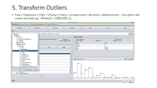 5. Transform Outliers
• Flow > Preprocess > Filter > Choose > Filters > Unsupervised > Attribute > AddExpression – this option will
create new field e.g : ifelse(a2 > 1000,200, 1)
•
 